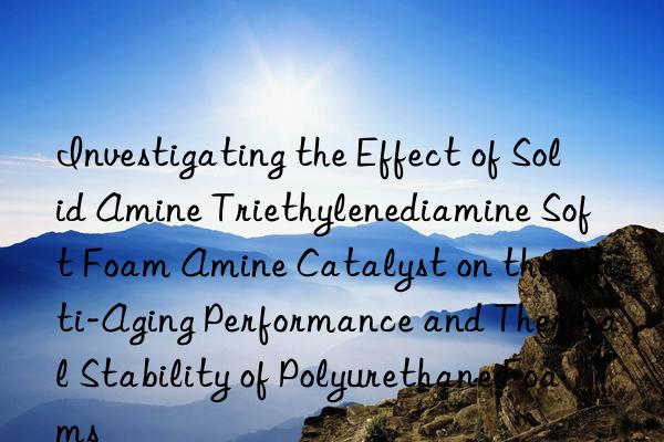 investigating the effect of solid amine triethylenediamine soft foam amine catalyst on the anti-aging performance and thermal stability of polyurethane foams