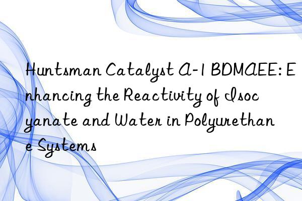 Huntsman Catalyst A-1 BDMAEE: Enhancing the Reactivity of Isocyanate and Water in Polyurethane Systems