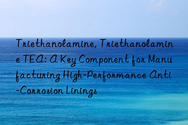 triethanolamine, triethanolamine tea: a key component for manufacturing high-performance anti-corrosion linings