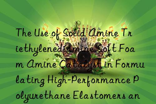 the use of solid amine triethylenediamine soft foam amine catalyst in formulating high-performance polyurethane elastomers and adhesives