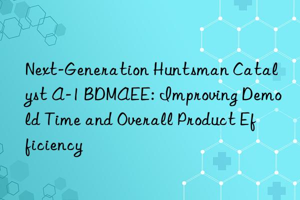 Next-Generation Huntsman Catalyst A-1 BDMAEE: Improving Demold Time and Overall Product Efficiency