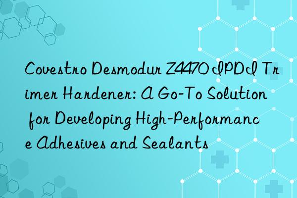 Covestro Desmodur Z4470 IPDI Trimer Hardener: A Go-To Solution for Developing High-Performance Adhesives and Sealants