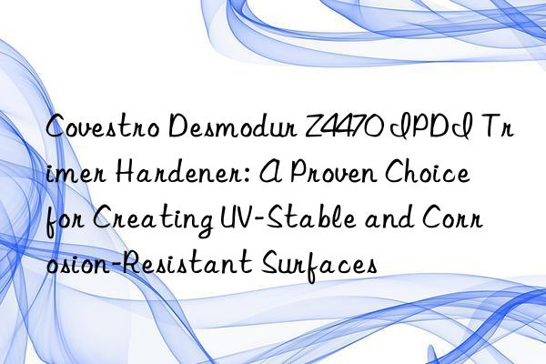 Covestro Desmodur Z4470 IPDI Trimer Hardener: A Proven Choice for Creating UV-Stable and Corrosion-Resistant Surfaces