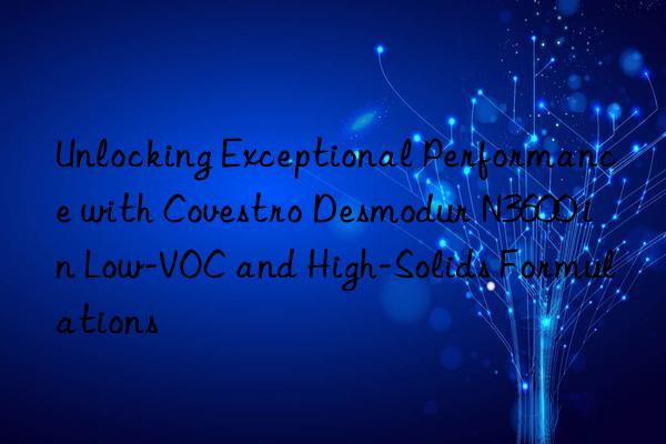 Unlocking Exceptional Performance with Covestro Desmodur N3600 in Low-VOC and High-Solids Formulations