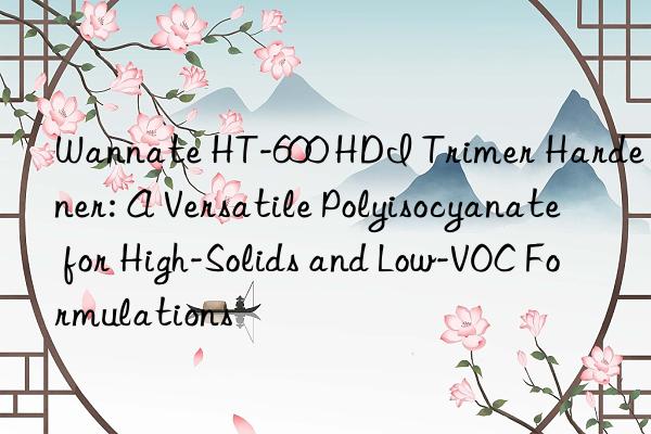 Wannate HT-600 HDI Trimer Hardener: A Versatile Polyisocyanate for High-Solids and Low-VOC Formulations
