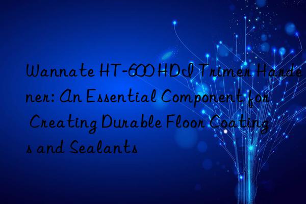Wannate HT-600 HDI Trimer Hardener: An Essential Component for Creating Durable Floor Coatings and Sealants