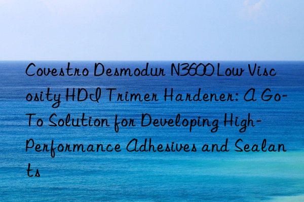 Covestro Desmodur N3600 Low Viscosity HDI Trimer Hardener: A Go-To Solution for Developing High-Performance Adhesives and Sealants