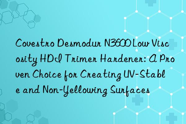 Covestro Desmodur N3600 Low Viscosity HDI Trimer Hardener: A Proven Choice for Creating UV-Stable and Non-Yellowing Surfaces