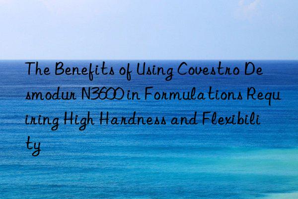 The Benefits of Using Covestro Desmodur N3600 in Formulations Requiring High Hardness and Flexibility