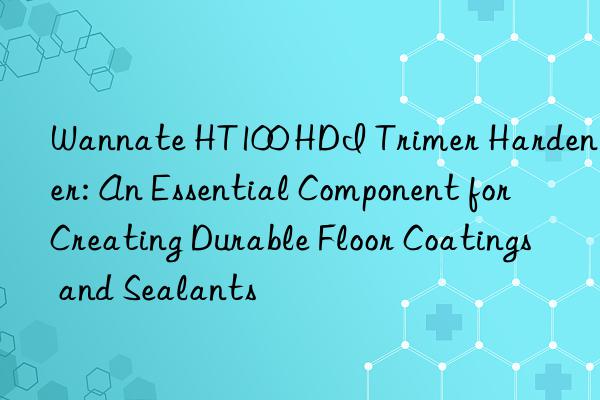 Wannate HT100 HDI Trimer Hardener: An Essential Component for Creating Durable Floor Coatings and Sealants