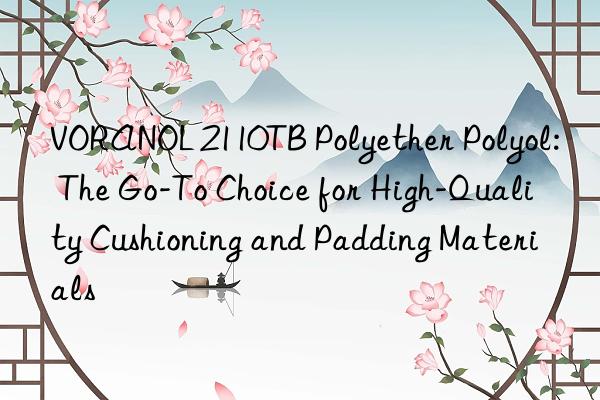 VORANOL 2110TB Polyether Polyol: The Go-To Choice for High-Quality Cushioning and Padding Materials