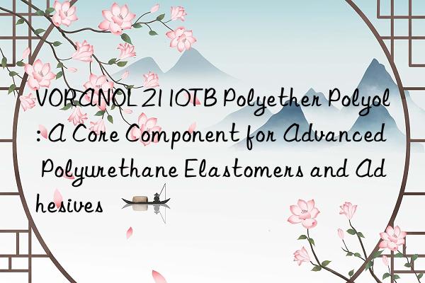 voranol 2110tb polyether polyol: a core component for advanced polyurethane elastomers and adhesives