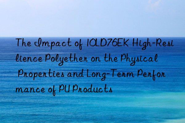 The Impact of 10LD76EK High-Resilience Polyether on the Physical Properties and Long-Term Performance of PU Products