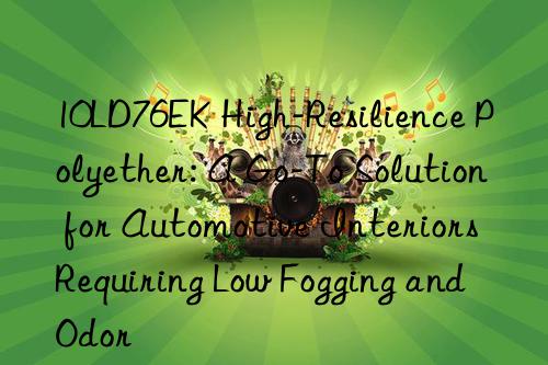 10LD76EK High-Resilience Polyether: A Go-To Solution for Automotive Interiors Requiring Low Fogging and Odor
