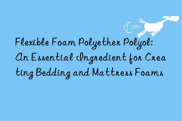Flexible Foam Polyether Polyol: An Essential Ingredient for Creating Bedding and Mattress Foams