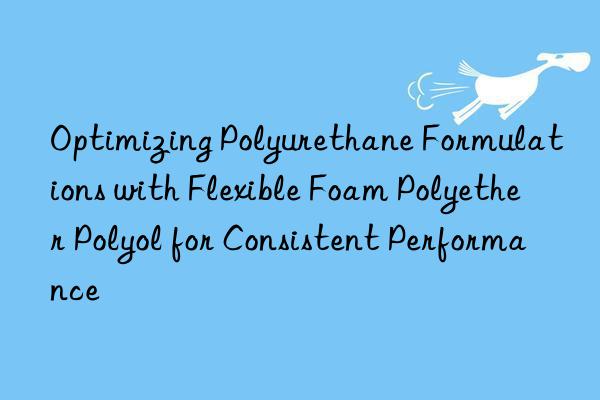 Optimizing Polyurethane Formulations with Flexible Foam Polyether Polyol for Consistent Performance