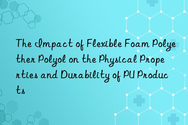 The Impact of Flexible Foam Polyether Polyol on the Physical Properties and Durability of PU Products