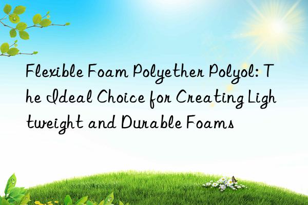 Flexible Foam Polyether Polyol: The Ideal Choice for Creating Lightweight and Durable Foams