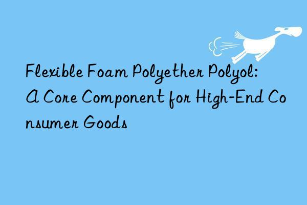 Flexible Foam Polyether Polyol: A Core Component for High-End Consumer Goods