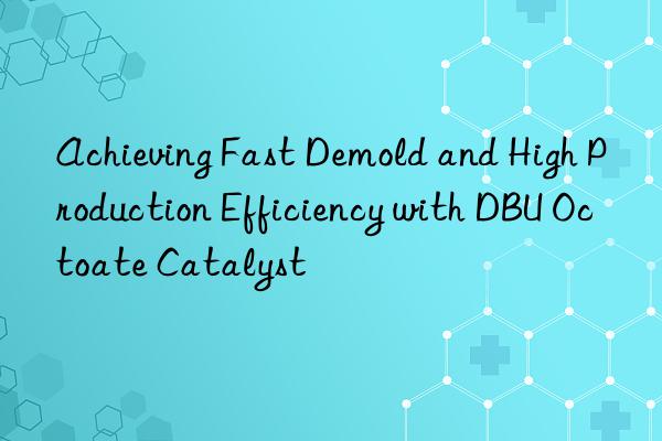 Achieving Fast Demold and High Production Efficiency with DBU Octoate Catalyst