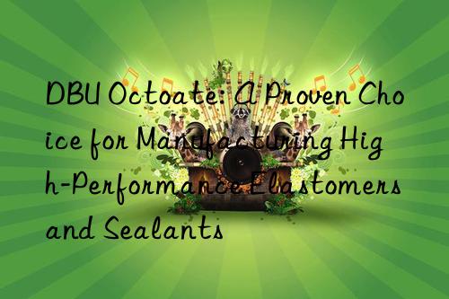 DBU Octoate: A Proven Choice for Manufacturing High-Performance Elastomers and Sealants