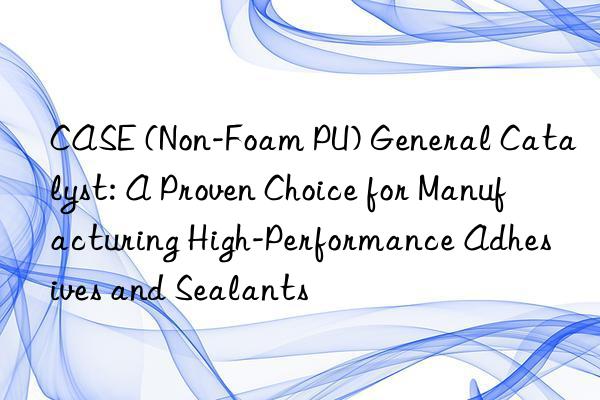 CASE (Non-Foam PU) General Catalyst: A Proven Choice for Manufacturing High-Performance Adhesives and Sealants