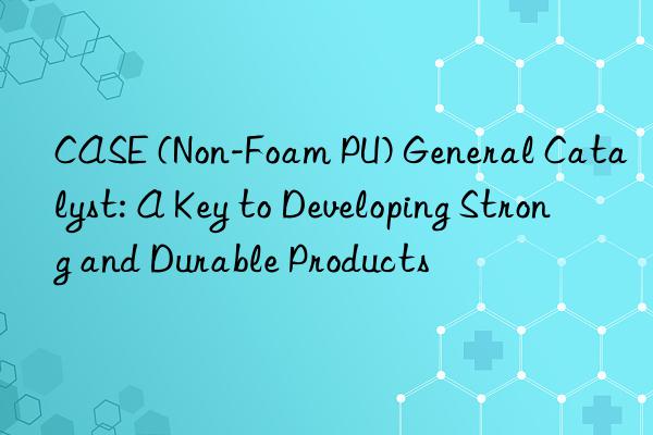 case (non-foam pu) general catalyst: a key to developing strong and durable products