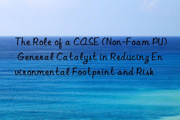 The Role of a CASE (Non-Foam PU) General Catalyst in Reducing Environmental Footprint and Risk
