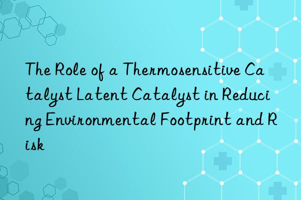 the role of a thermosensitive catalyst latent catalyst in reducing environmental footprint and risk