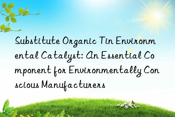 Substitute Organic Tin Environmental Catalyst: An Essential Component for Environmentally Conscious Manufacturers