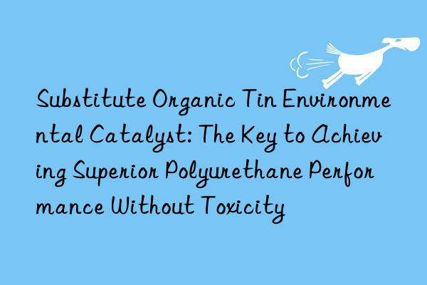 Substitute Organic Tin Environmental Catalyst: The Key to Achieving Superior Polyurethane Performance Without Toxicity