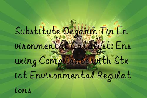 substitute organic tin environmental catalyst: ensuring compliance with strict environmental regulations