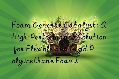 Foam General Catalyst: A High-Performance Solution for Flexible and Rigid Polyurethane Foams