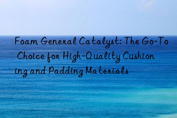 Foam General Catalyst: The Go-To Choice for High-Quality Cushioning and Padding Materials