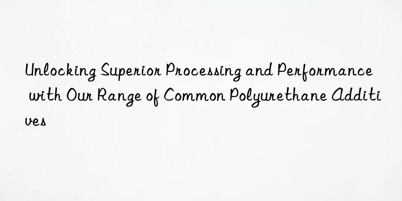 unlocking superior processing and performance with our range of common polyurethane additives