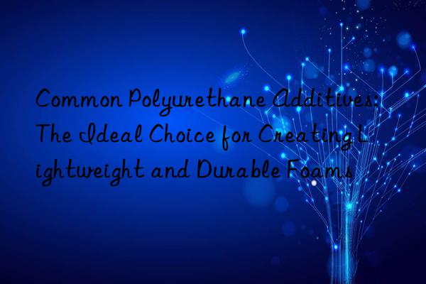 common polyurethane additives: the ideal choice for creating lightweight and durable foams