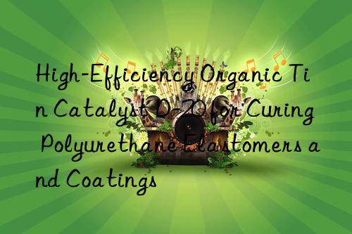 High-Efficiency Organic Tin Catalyst D-20 for Curing Polyurethane Elastomers and Coatings