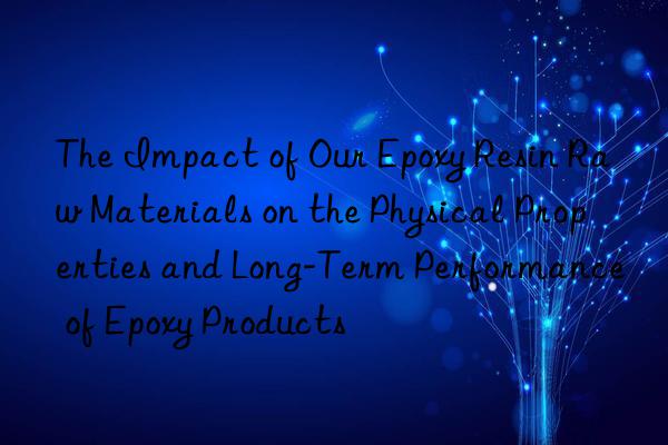 The Impact of Our Epoxy Resin Raw Materials on the Physical Properties and Long-Term Performance of Epoxy Products