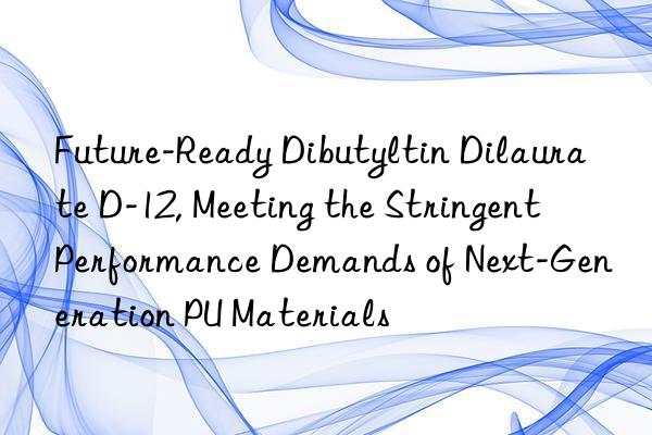 Future-Ready Dibutyltin Dilaurate D-12, Meeting the Stringent Performance Demands of Next-Generation PU Materials