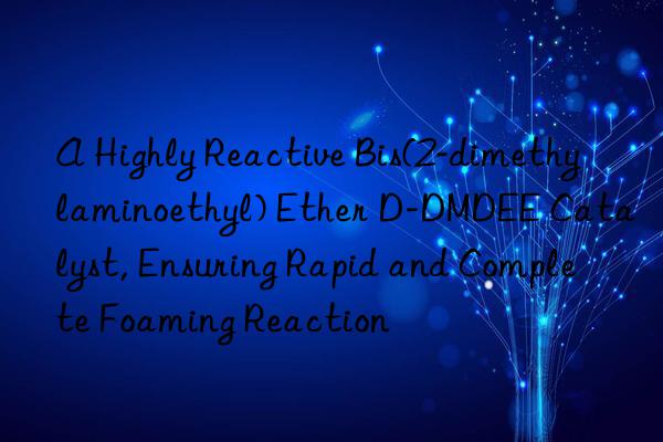 A Highly Reactive Bis(2-dimethylaminoethyl) Ether D-DMDEE Catalyst, Ensuring Rapid and Complete Foaming Reaction