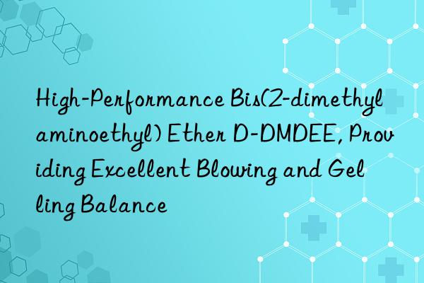 High-Performance Bis(2-dimethylaminoethyl) Ether D-DMDEE, Providing Excellent Blowing and Gelling Balance