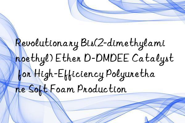 Revolutionary Bis(2-dimethylaminoethyl) Ether D-DMDEE Catalyst for High-Efficiency Polyurethane Soft Foam Production