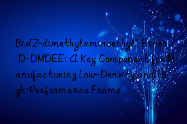 Bis(2-dimethylaminoethyl) Ether D-DMDEE: A Key Component for Manufacturing Low-Density and High-Performance Foams