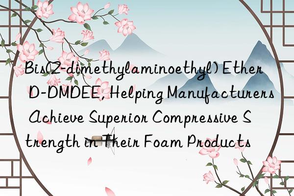 bis(2-dimethylaminoethyl) ether d-dmdee, helping manufacturers achieve superior compressive strength in their foam products
