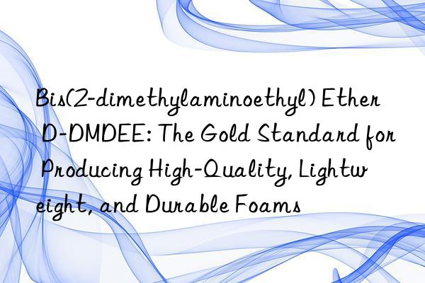 bis(2-dimethylaminoethyl) ether d-dmdee: the gold standard for producing high-quality, lightweight, and durable foams
