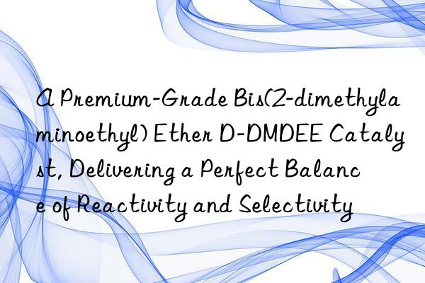 A Premium-Grade Bis(2-dimethylaminoethyl) Ether D-DMDEE Catalyst, Delivering a Perfect Balance of Reactivity and Selectivity