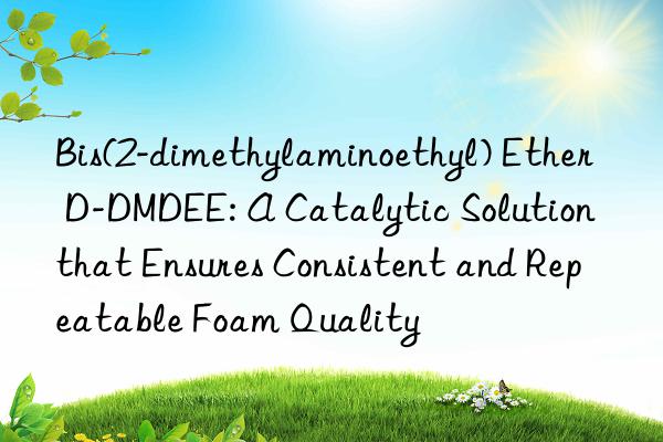 bis(2-dimethylaminoethyl) ether d-dmdee: a catalytic solution that ensures consistent and repeatable foam quality