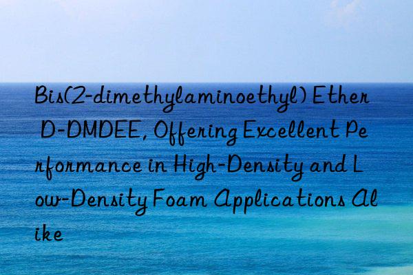 Bis(2-dimethylaminoethyl) Ether D-DMDEE, Offering Excellent Performance in High-Density and Low-Density Foam Applications Alike
