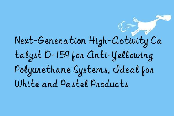Next-Generation High-Activity Catalyst D-159 for Anti-Yellowing Polyurethane Systems, Ideal for White and Pastel Products