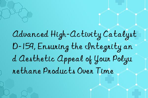 Advanced High-Activity Catalyst D-159, Ensuring the Integrity and Aesthetic Appeal of Your Polyurethane Products Over Time